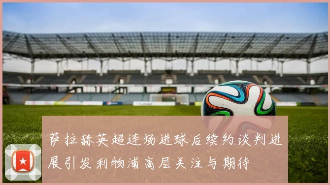 萨拉赫英超连场进球后续约谈判进展引发利物浦高层关注与期待