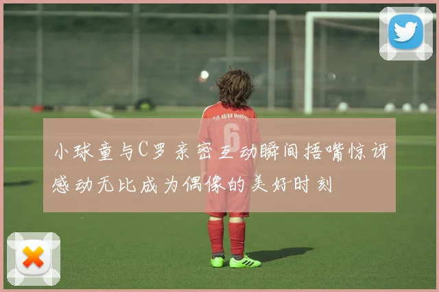 小球童与C罗亲密互动瞬间捂嘴惊讶感动无比成为偶像的美好时刻