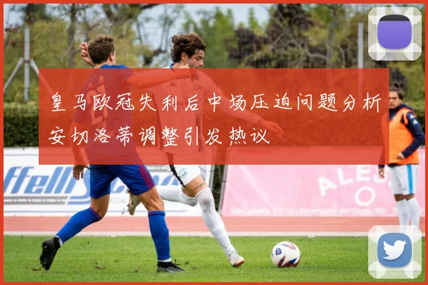 皇马欧冠失利后中场压迫问题分析安切洛蒂调整引发热议